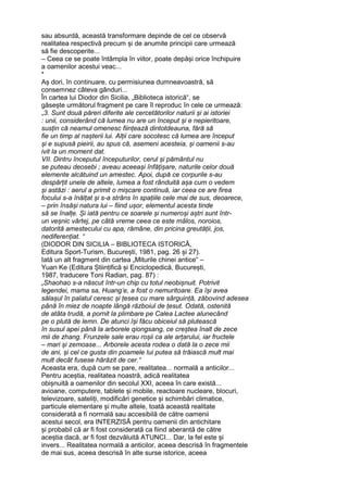 sau absurdă, această transformare depinde de cel ce observă
realitatea respectivă precum și de anumite principii care urmează
să fie descoperite...
– Ceea ce se poate întâmpla în viitor, poate depăși orice închipuire
a oamenilor acestui veac...
*
Aș dori, în continuare, cu permisiunea dumneavoastră, să
consemnez câteva gânduri...
În cartea lui Diodor din Sicilia, „Biblioteca istorică“, se
găsește următorul fragment pe care îl reproduc în cele ce urmează:
„3. Sunt două păreri diferite ale cercetătorilor naturii și ai istoriei
: unii, considerând că lumea nu are un început și e nepieritoare,
susțin că neamul omenesc ființează dintotdeauna, fără să
fie un timp al nașterii lui. Alții care socotesc că lumea are început
și e supusă pieirii, au spus că, asemeni acesteia, și oamenii s-au
ivit la un moment dat.
VII. Dintru începutul începuturilor, cerul și pământul nu
se puteau deosebi ; aveau aceeași înfățișare, naturile celor două
elemente alcătuind un amestec. Apoi, după ce corpurile s-au
despărțit unele de altele, lumea a fost rânduită așa cum o vedem
și astăzi : aerul a primit o mișcare continuă, iar ceea ce are firea
focului s-a înălțat și s-a strâns în spațiile cele mai de sus, deoarece,
– prin însăși natura lui – fiind ușor, elementul acesta tinde
să se înalțe. Și iată pentru ce soarele și numeroși aștri sunt într-
un veșnic vârtej, pe câtă vreme ceea ce este mâlos, noroios,
datorită amestecului cu apa, rămâne, din pricina greutății, jos,
nediferențiat. “
(DIODOR DIN SICILIA – BIBLIOTECA ISTORICĂ,
Editura Sport-Turism, București, 1981, pag. 26 și 27).
Iată un alt fragment din cartea „Miturile chinei antice“ –
Yuan Ke (Editura Științifică și Enciclopedică, București,
1987, traducere Toni Radian, pag. 87) :
„Shaohao s-a născut într-un chip cu totul neobișnuit. Potrivit
legendei, mama sa, Huang’e, a fost o nemuritoare. Ea își avea
sălașul în palatul ceresc și țesea cu mare sârguință, zăbovind adesea
până în miez de noapte lângă războiul de țesut. Odată, ostenită
de atâta trudă, a pornit la plimbare pe Calea Lactee alunecând
pe o plută de lemn. De atunci își făcu obiceiul să plutească
în susul apei până la arborele qiongsang, ce creștea înalt de zece
mii de zhang. Frunzele sale erau roșii ca ale arțarului, iar fructele
– mari și zemoase... Arborele acesta rodea o dată la o zece mii
de ani, și cel ce gusta din poamele lui putea să trăiască mult mai
mult decât fusese hărăzit de cer.“
Aceasta era, după cum se pare, realitatea... normală a anticilor...
Pentru aceștia, realitatea noastră, adică realitatea
obișnuită a oamenilor din secolul XXI, aceea în care există...
avioane, computere, tablete și mobile, reactoare nucleare, blocuri,
televizoare, sateliți, modificări genetice și schimbări climatice,
particule elementare și multe altele, toată această realitate
considerată a fi normală sau accesibilă de către oamenii
acestui secol, era INTERZISĂ pentru oamenii din antichitare
și probabil că ar fi fost considerată ca fiind aberantă de către
aceștia dacă, ar fi fost dezvăluită ATUNCI... Dar, la fel este și
invers... Realitatea normală a anticilor, aceea descrisă în fragmentele
de mai sus, aceea descrisă în alte surse istorice, aceea
 