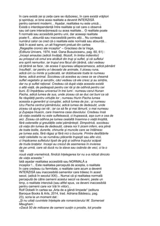 în care există zei și zeițe care se războiesc, în care există vrăjitori
și spiriduși, ei bine acea realitate a devenit INTERZISĂ
pentru oamenii moderni... Așadar, realitatea nu este unică...
Există o interdependență între realitate și cel care o observă
sau cel care interacționează cu acea realitate... O realitate poate
fi normală sau accesibilă pentru unii, dar aceeași realitate
poate fi... absurdă sau inaccesibilă pentru alții... Nu contează
numărul celor ce cred că o realitate este normală sau absurdă...
Iată în acest sens, un alt fragment preluat din cartea
„Regeștile cronici ale incașilor“ – Gracilaso de la Vega,
(Editura Univers, 1974, trad. Oana Busuioceanu, pag. 60, 61) :
„Incașii amautas (adică învățați, filozofi, în limba indienilor)
au priceput că omul era alcătuit din trup și suflet, și că sufletul
era spirit nemuritor, iar trupul era făcut din țărână, căci vedeau
că țărână se face ; de aceea îi spuneau allapacamasca, adică pământ
însuflețit ; iar pentru a-l deosebi de animale, îi ziceau runa,
adică om cu minte și judecată, iar dobitoacele toate le numeau
llama, adică animal. Socoteau că acestea au ceea ce se cheamă
suflet vegetativ și senzitiv, căci vedeau că ele cresc și au simțire,
dar nu și suflet rațional. Credeau că după viața aceasta există
o altă viață, de pedeapsă pentru cei răi și de odihnă pentru cei
buni. Ei împărțeau universul în trei lumi : numeau cerul Hunan
Pacha, adică lumea de sus, unde ziceau că se duc cei buni ca să
fie răsplătiți pentru virtuțile lor ; numeau Hurin Pacha lumea
aceasta a generării și corupției, adică lumea de jos ; și numeau
Ucu Pacha centrul pământului, adică lumea de dedesubt, unde
ziceau că ajung cei răi ; iar ca să fie și mai lămurit, o mai numeau
și Zupaipa Huacin, care însemna casa diavolului. Credeau însă
că viața cealaltă nu este sufletească, ci trupească, așa cum e cea de
aici. Ziceau că odihna pe lumea cealaltă însemna o viață liniștită,
fără ostenelile și greutățile celei pământești. Dimpotrivă, socoteau
că viața din lumea de dedesubt, căreia noi îi zicem infern, era plină
de toate bolile, durerile, chinurile și muncile care se întâlnesc
pe lumea asta, fără răgaz și fără nici o bucurie. Printre desfătările
vieții celeilalte nu se numărau plăcerile trupești sau alte vicii,
ci împăcarea sufletului lipsit de griji și odihna trupului scăpat
de truda brațelor. Incașii au crezut de asemenea în invierea
de pe urmă, care să ducă nu la slava sau osânda de veci, ci la o
189
nouă viață vremelnică, fiindcă înțelegerea lor nu s-a ridicat dincolo
de viața aceasta.“
Iată așadar realitatea accesibilă sau NORMALĂ a
incașilor !... Este realitatea percepută de aceștia, o realitate
în care credeau cu fermitate, o realitate care acum a devenit
INTERZISĂ sau inaccesibilă oamenilor care trăiesc în acest
secol, (adică în secolul XXI)... Numai că și realitatea normală
percepută de către oamenii acestui secol va deveni, peste un
timp, o realitate interzisă (sau altfel spus, va deveni inaccesibilă
pentru oamenii care vor trăi în viitor)...
Rolf Dobelli în cartea sa „Arta de a gândi limpede“ (editura
Baroque Books & Arts, 2014, trad. Adriana Bădescu, pag.
23), scria la un moment dat :
„Și nu uitați cuvintele înțelepte ale romanicierului W. Somerset
Maugham :
«Dacă 50 de milioane de oameni susțin o prostie, tot prostie
 