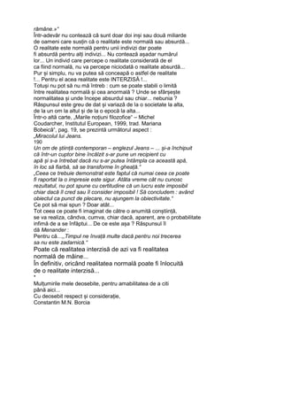 rămâne.»“
Într-adevăr nu contează că sunt doar doi inși sau două miliarde
de oameni care susțin că o realitate este normală sau absurdă...
O realitate este normală pentru unii indivizi dar poate
fi absurdă pentru alți indivizi... Nu contează așadar numărul
lor... Un individ care percepe o realitate considerată de el
ca fiind normală, nu va percepe niciodată o realitate absurdă...
Pur și simplu, nu va putea să conceapă o astfel de realitate
!... Pentru el acea realitate este INTERZISĂ !...
Totuși nu pot să nu mă întreb : cum se poate stabili o limită
între realitatea normală și cea anormală ? Unde se sfârșește
normalitatea și unde începe absurdul sau chiar... nebunia ?
Răspunsul este greu de dat și variază de la o societate la alta,
de la un om la altul și de la o epocă la alta...
Într-o altă carte, „Marile noțiuni filozofice“ – Michel
Coudarcher, Institutul European, 1999, trad. Mariana
Bobeică“, pag. 19, se prezintă următorul aspect :
„Miracolul lui Jeans.
190
Un om de știință contemporan – englezul Jeans – ... și-a închipuit
că într-un cuptor bine încălzit s-ar pune un recipient cu
apă și s-a întrebat dacă nu s-ar putea întâmpla ca această apă,
în loc să fiarbă, să se transforme în gheață.“
„Ceea ce trebuie demonstrat este faptul că numai ceea ce poate
fi raportat la o impresie este sigur. Atâta vreme cât nu cunosc
rezultatul, nu pot spune cu certitudine că un lucru este imposibil
chiar dacă îl cred sau îl consider imposibil ! Să concludem : având
obiectul ca punct de plecare, nu ajungem la obiectivitate.“
Ce pot să mai spun ? Doar atât...
Tot ceea ce poate fi imaginat de către o anumită conștiință,
se va realiza, cândva, cumva, chiar dacă, aparent, are o probabilitate
infimă de a se înfăptui... De ce este așa ? Răspunsul îl
dă Menander :
Pentru că...,,Timpul ne învață multe dacă pentru noi trecerea
sa nu este zadarnică.“
Poate că realitatea interzisă de azi va fi realitatea
normală de mâine...
În definitiv, oricând realitatea normală poate fi înlocuită
de o realitate interzisă...
*
Mulțumirile mele deosebite, pentru amabilitatea de a citi
până aici...
Cu deosebit respect și considerație,
Constantin M.N. Borcia
 