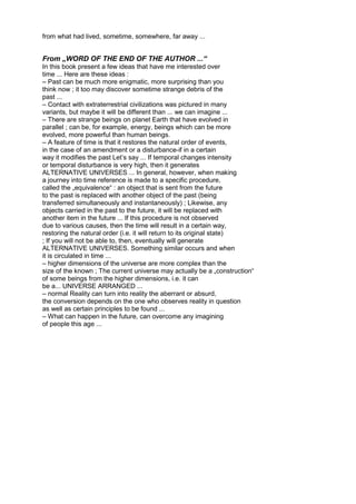 from what had lived, sometime, somewhere, far away ...
From „WORD OF THE END OF THE AUTHOR ...“
In this book present a few ideas that have me interested over
time ... Here are these ideas :
– Past can be much more enigmatic, more surprising than you
think now ; it too may discover sometime strange debris of the
past ...
– Contact with extraterrestrial civilizations was pictured in many
variants, but maybe it will be different than ... we can imagine ...
– There are strange beings on planet Earth that have evolved in
parallel ; can be, for example, energy, beings which can be more
evolved, more powerful than human beings.
– A feature of time is that it restores the natural order of events,
in the case of an amendment or a disturbance-if in a certain
way it modifies the past Let’s say ... If temporal changes intensity
or temporal disturbance is very high, then it generates
ALTERNATIVE UNIVERSES ... In general, however, when making
a journey into time reference is made to a specific procedure,
called the „equivalence“ : an object that is sent from the future
to the past is replaced with another object of the past (being
transferred simultaneously and instantaneously) ; Likewise, any
objects carried in the past to the future, it will be replaced with
another item in the future ... If this procedure is not observed
due to various causes, then the time will result in a certain way,
restoring the natural order (i.e. it will return to its original state)
; If you will not be able to, then, eventually will generate
ALTERNATIVE UNIVERSES. Something similar occurs and when
it is circulated in time ...
– higher dimensions of the universe are more complex than the
size of the known ; The current universe may actually be a „construction“
of some beings from the higher dimensions, i.e. it can
be a... UNIVERSE ARRANGED ...
– normal Reality can turn into reality the aberrant or absurd,
the conversion depends on the one who observes reality in question
as well as certain principles to be found ...
– What can happen in the future, can overcome any imagining
of people this age ...
 