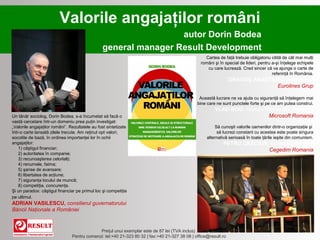 Valorile angajaţilor români
                                                                 autor Dorin Bodea
                                                general manager Result Development
                                                                                                   Cartea de faţă trebuie obligatoriu citită de cât mai mulţi
                                                                                                 români şi în special de lideri, pentru a-şi înţelege echipele
                                                                                                    cu care lucrează. Cred sincer că va ajunge o carte de
                                                                                                                                        referinţă în România.
                                                                                                                 DRAGOŞ ANASTASIU, preşedinte
                                                                                                                               Eurolines Grup

                                                                                                Această lucrare ne va ajuta cu siguranţă să înţelegem mai
                                                                                               bine care ne sunt punctele forte şi pe ce am putea construi.
                                                                                                        VLAD BOG, Human Resources Director,
Un tânăr sociolog, Dorin Bodea, s-a încumetat să facă o                                                                  Microsoft Romania
vastă cercetare într-un domeniu prea puţin investigat:
„Valorile angajaţilor români”. Rezultatele au fost sintetizate                                           Să cunoşti valorile oamenilor dintr-o organizaţie şi
într-o carte lansată zilele trecute. Am reţinut opt valori,                                               să lucrezi constant cu acestea este poate singura
socotite de bază, în ordinea importanţei lor în ochii                                               alternativă serioasă în toate ţările ieşite din comunism.
angajaţilor:                                                                                                 PETRU CRĂCIUN, General Manager
    1) câştigul financiar;                                                                                                 Cegedim Romania
    2) autoritatea în companie;
    3) recunoaşterea celorlalţi;
    4) renumele, faima;
    5) şanse de avansare;
    6) libertatea de acţiune;
    7) siguranţa locului de muncă;
    8) competiţia, concurenţa.
Şi un paradox: câştigul financiar pe primul loc şi competiţia
pe ultimul.
ADRIAN VASILESCU, consilierul guvernatorului
Băncii Naţionale a României


                                             Preţul unui exemplar este de 87 lei (TVA inclus)
                                Pentru comenzi: tel:+40 21-323 80 32 | fax:+40 21-327 38 08 | office@result.ro
 