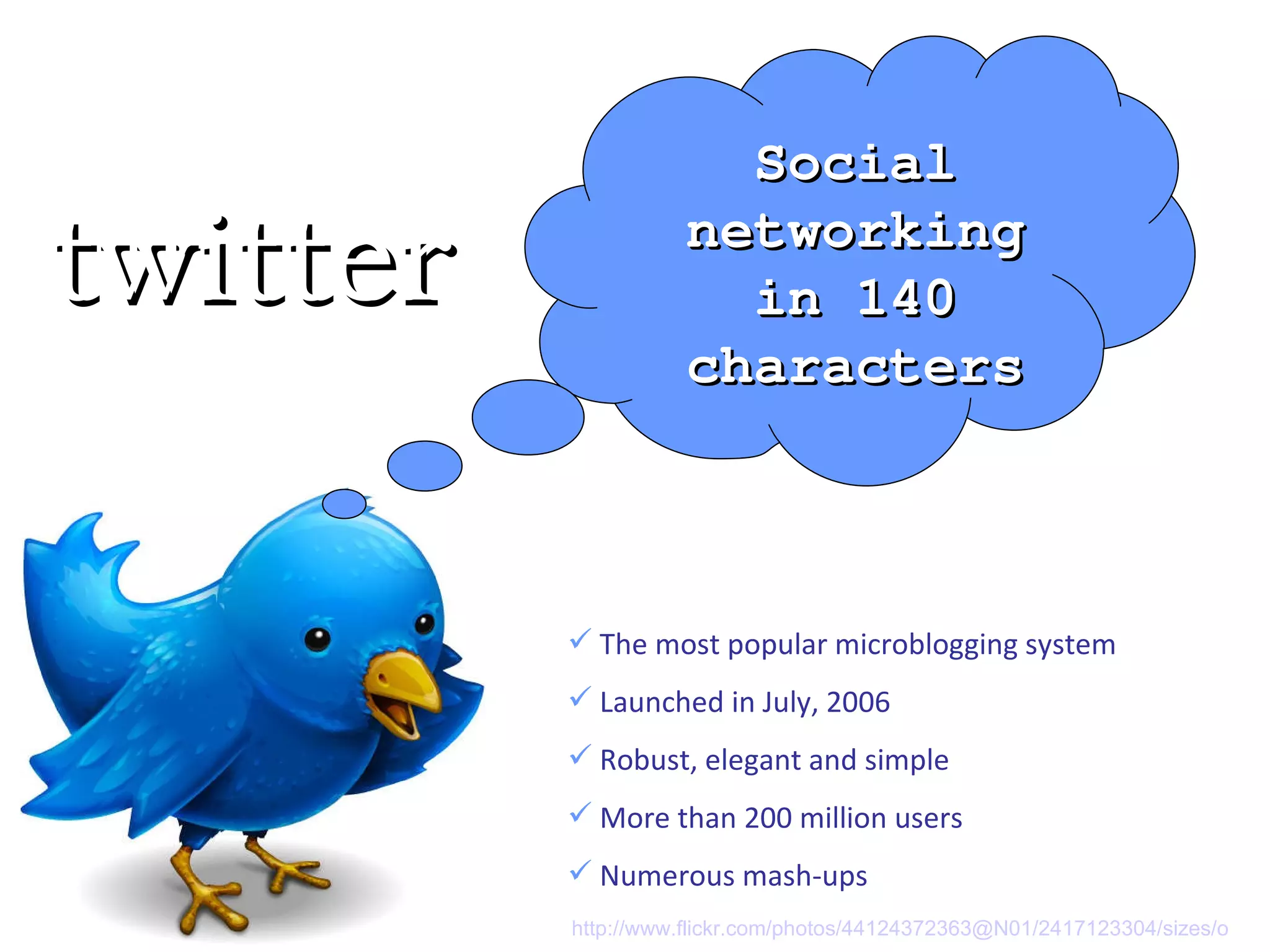 The most popular microblogging system Launched in July, 2006 Robust, elegant and simple More than 200 million users Numerous mash-ups Social networking in 140 characters twitter http://www.flickr.com/photos/44124372363@N01/2417123304/sizes/o   