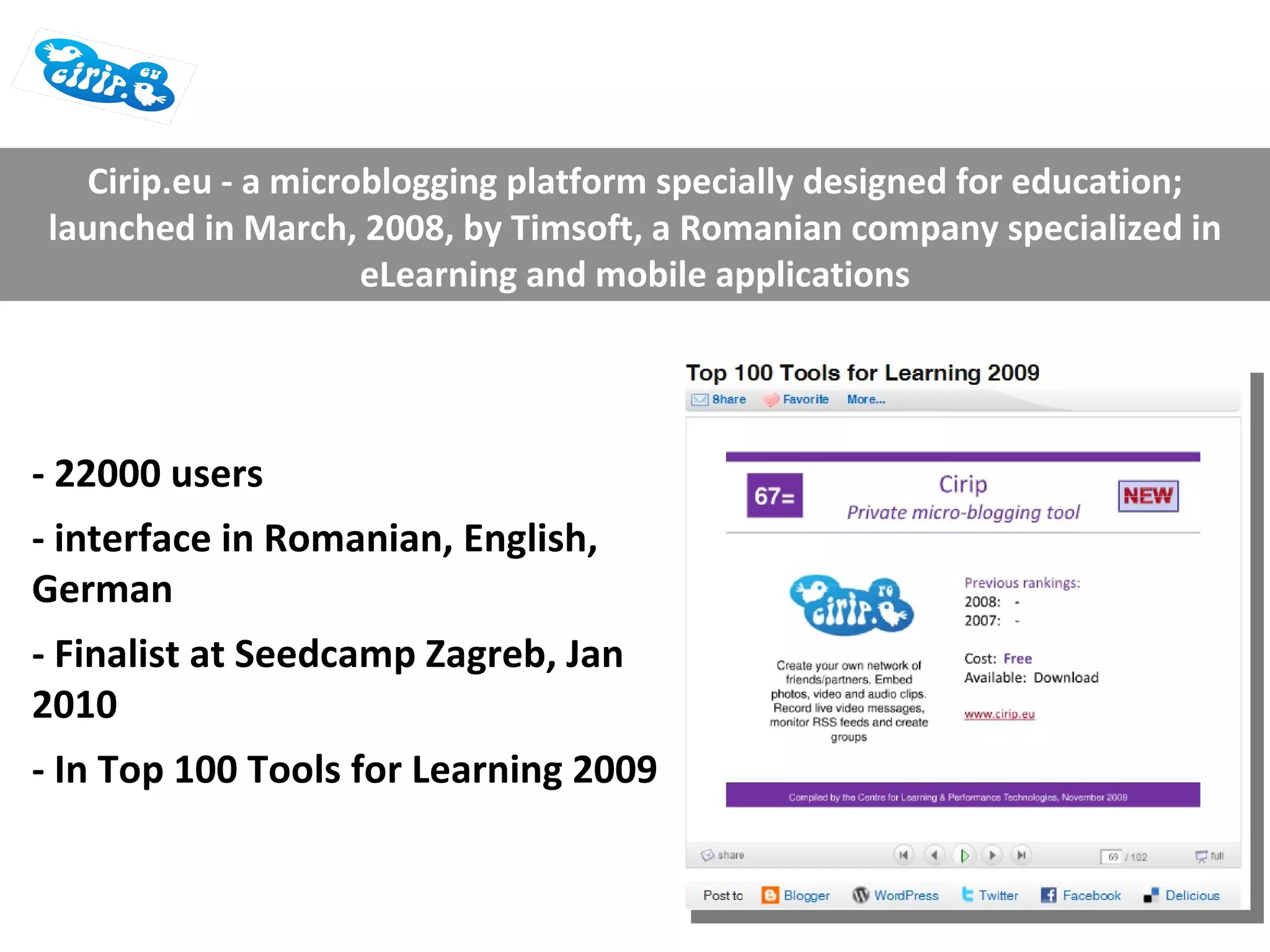 - 22000 users - interface in Romanian, English, German - Finalist at Seedcamp Zagreb, Jan 2010 - In Top 100 Tools for Learning 2009 Cirip.eu - a microblogging platform specially designed for education; launched in March, 2008, by Timsoft, a Romanian company specialized in eLearning and mobile applications 
