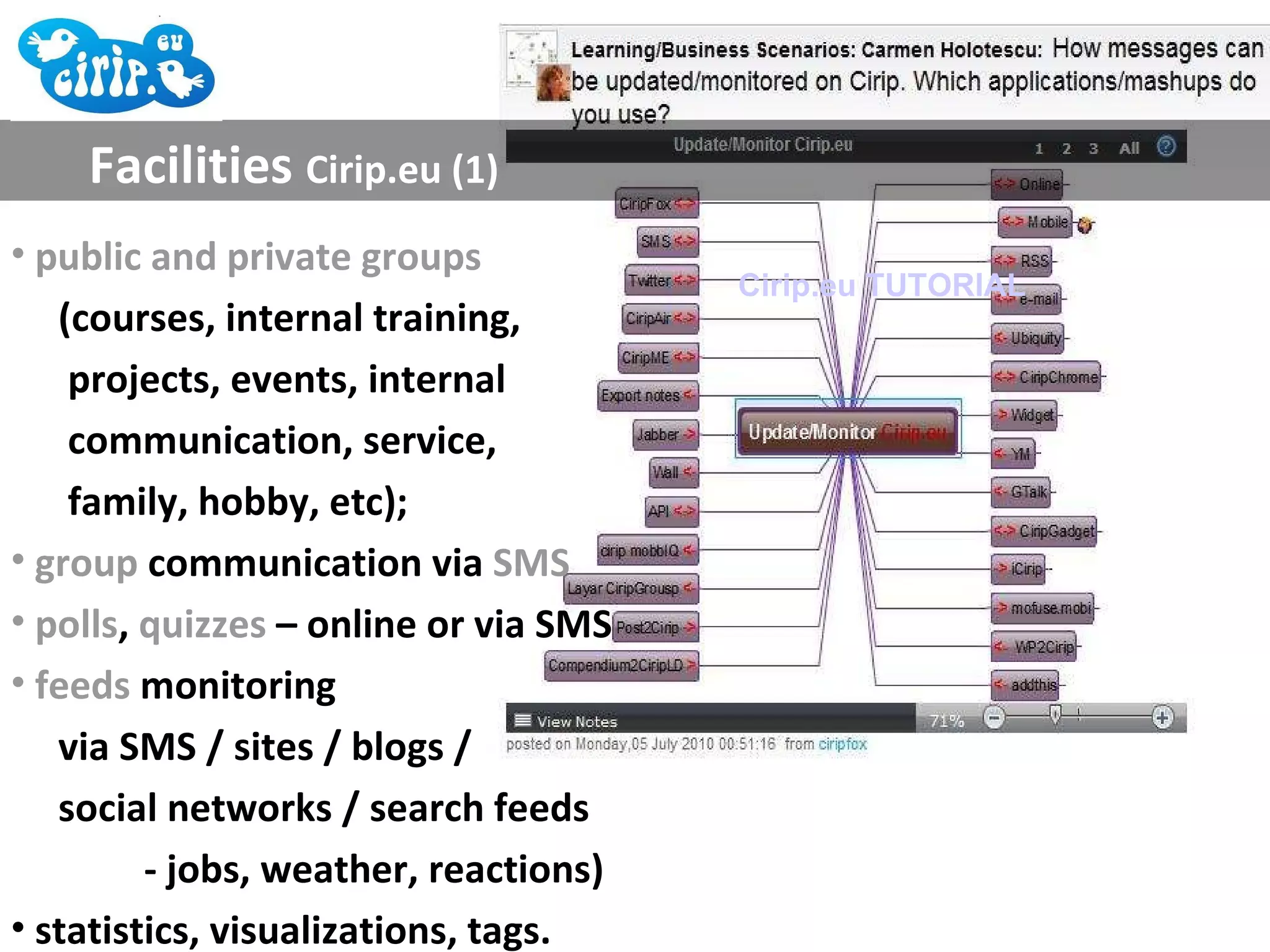 Facilities  Cirip.eu (1) public and private groups  (courses, internal training,  projects, events, internal  communication, service,  family, hobby, etc); group  communication via  SMS polls ,  quizzes  – online or via SMS feeds  monitoring  via SMS / sites / blogs / social networks / search feeds - jobs, weather, reactions) statistics, visualizations, tags. Cirip.eu TUTORIAL 