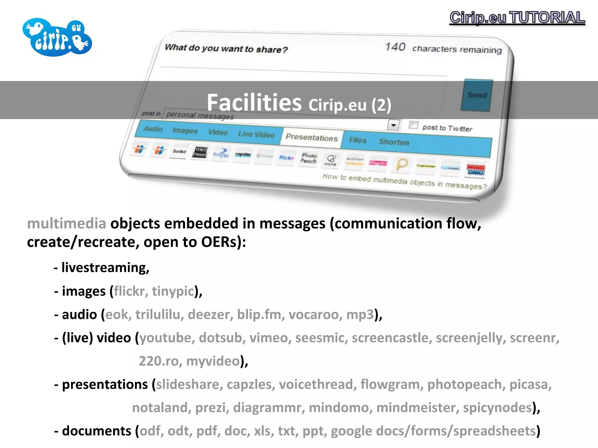 Facilities  Cirip.eu (2) multimedia  objects embedded in messages (communication flow, create/recreate, open to OERs):  - livestreaming,  - images ( flickr, tinypic ),  - audio ( eok, trilulilu, deezer, blip.fm, vocaroo, mp3 ),  - (live) video ( youtube, dotsub, vimeo, seesmic, screencastle, screenjelly, screenr,  220.ro, myvideo ),  - presentations ( slideshare, capzles, voicethread, flowgram, photopeach, picasa,  notaland, prezi, diagrammr, mindomo, mindmeister, spicynodes ),  - documents ( odf, odt, pdf, doc, xls, txt, ppt, google docs/forms/spreadsheets ) 