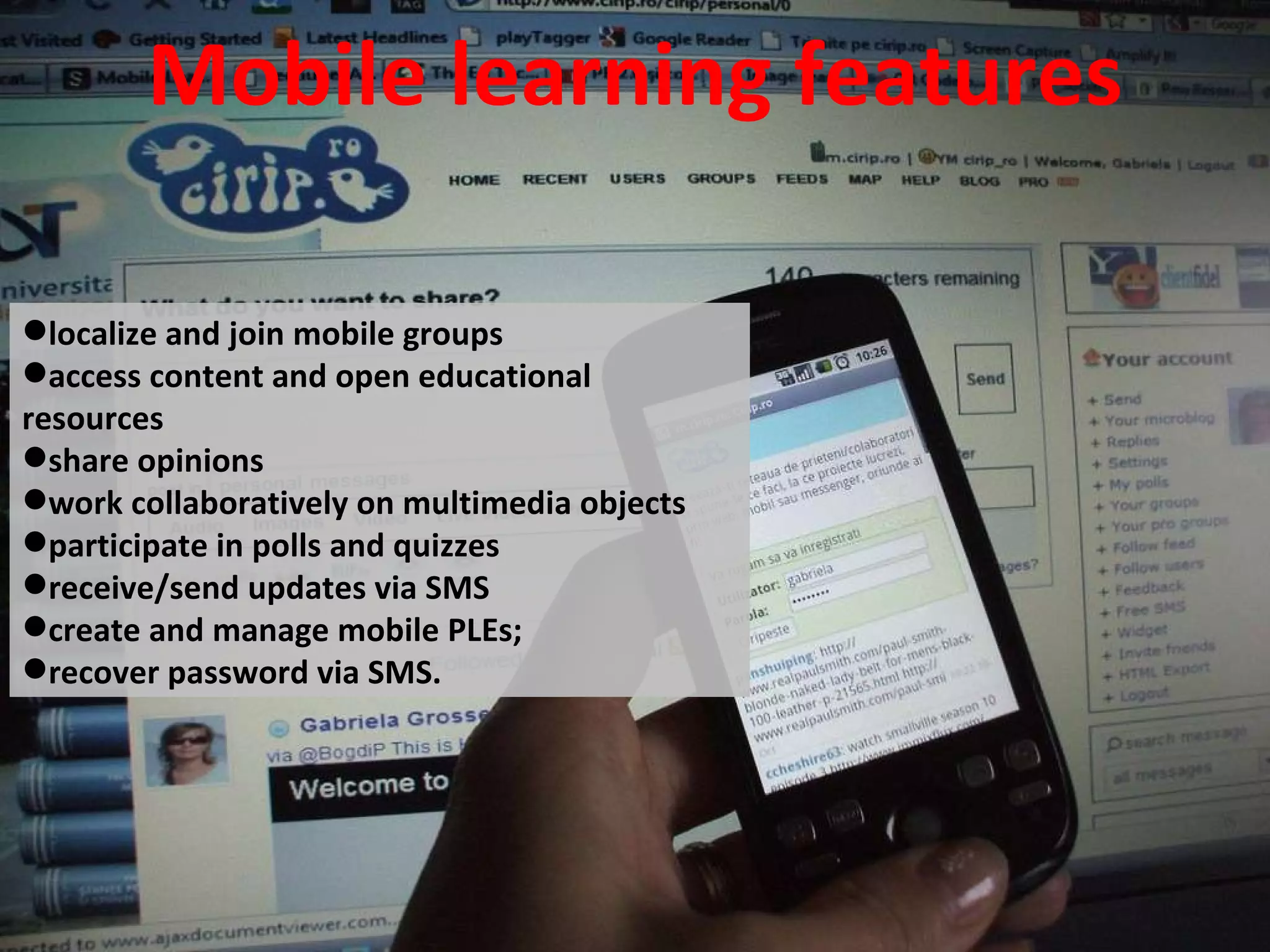 Mobile learning features localize and join mobile groups  access content and open educational resources  share opinions work collaboratively on multimedia objects participate in polls and quizzes receive/send updates via SMS create and manage mobile PLEs; recover password via SMS. 