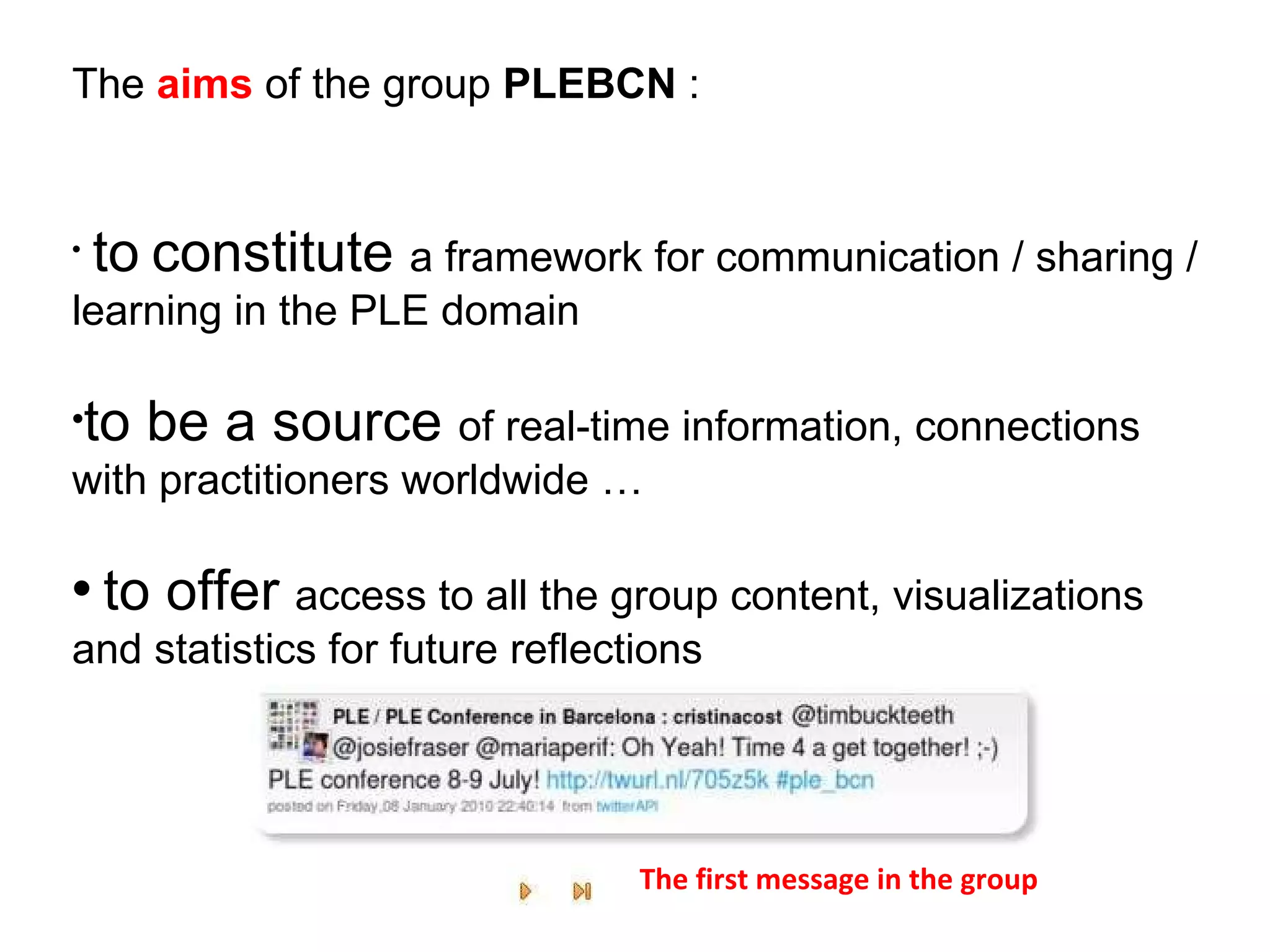 to   constitute  a framework for communication / sharing / learning in the PLE domain to be a source  of real-time information, connections with practitioners worldwide … to offer  access to all the group content, visualizations and statistics for future reflections The  aims  of the group  PLEBCN  : The first message in the group 