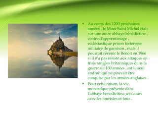 • Au cours des 1200 prochaines 
années , le Mont Saint Michel était 
sur une autre abbaye bénédictine , 
centre d'apprentissage , 
ecclésiastique prison forteresse 
militaire de garnison , mais il 
pourrait revenir le Benoît en 1966 
si il n'a pas résisté aux attaques en 
trois rangées britanniques dans la 
guerre de 100 années , est le seul 
endroit qui ne pouvait être 
conquise par les armées anglaises . 
• Pour cette raison, la vie 
monastique présente dans 
l'abbaye benedicitina son cours 
avec les touristes et tous . 
 