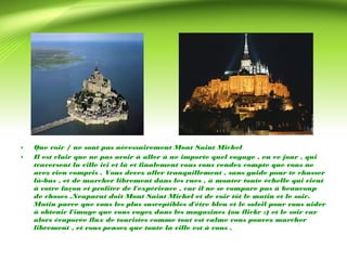 • Que voir / ne sont pas nécessairement Mont Saint Michel 
• Il est clair que ne pas avoir à aller à ne importe quel voyage , en ce jour , qui 
traversent la ville ici et là et finalement vous vous rendez compte que vous ne 
avez rien compris . Vous devez aller tranquillement , sans guide pour te chasser 
là-bas , et de marcher librement dans les rues , à monter toute échelle qui vient 
à votre façon et profiter de l'expérience , car il ne se compare pas à beaucoup 
de choses .Neaparat doit Mont Saint Michel et de voir tôt le matin et le soir. 
Matin parce que vous les plus susceptibles d'être bleu et le soleil pour vous aider 
à obtenir l'image que vous voyez dans les magazines (ou flickr :) et le soir car 
alors évaporée flux de touristes comme tout est calme vous pouvez marcher 
librement , et vous pensez que toute la ville est à vous . 
 