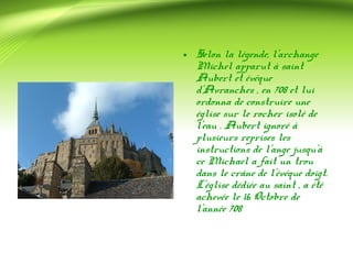 • Selon la légende, l'archange 
Michel apparut à saint 
Aubert et évêque 
d'Avranches , en 708 et lui 
ordonna de construire une 
église sur le rocher isolé de 
l'eau . Aubert ignoré à 
plusieurs reprises les 
instructions de l'ange jusqu'à 
ce Michael a fait un trou 
dans le crâne de l'évêque doigt. 
L'église dédiée au saint , a été 
achevée le 16 Octobre de 
l'année 708 
 