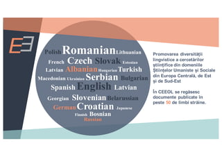 PolishRomanianLithuanian
French Czech Slovak Estonian
Latvian AlbanianHungarian Turkish
Macedonian Ukrainian Serbian Bulgarian
Spanish English Latvian
Georgian SlovenianBelarussian
GermanCroatian Japanese
Finnish Bosnian
Russian
Promovarea diversității
lingvistice a cercetărilor
științifice din domeniile
Științelor Umaniste și Sociale
din Europa Centrală, de Est
și de Sud-Est
În CEEOL se regăsesc
documente publicate în
peste 50 de limbi străine.
 