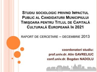 STUDIU SOCIOLOGIC PRIVIND IMPACTUL
PUBLIC AL CANDIDATURII MUNICIPIULUI
TIMIŞOARA PENTRU TITLUL DE CAPITALĂ
CULTURALĂ EUROPEANĂ ÎN 2021
RAPORT DE CERCETARE

– DECEMBRIE 2013

coordonatori studiu:
prof.univ.dr. Alin GAVRELIUC
conf.univ.dr. Bogdan NADOLU

 