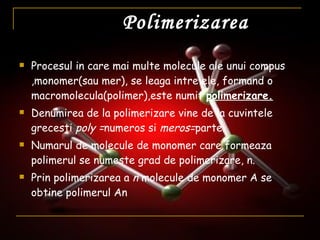 Polimerizarea Procesul in care mai multe molecule ale unui compus ,monomer(sau mer), se leaga intre ele, formand o macromolecula(polimer),este numit  polimerizare. Denumirea de la polimerizare vine de la cuvintele grecesti  poly = numeros si  meros= parte. Numarul de molecule de monomer care formeaza polimerul se numeste grad de polimerizare, n. Prin polimerizarea a  n  molecule de monomer A se obtine polimerul An 