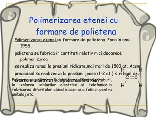 Polimerizarea etenei   cu  formare de polietena Polimerizarea etenei ,cu formare de polietena. Pana in anul 1955, polietena se fabrica in cantitati relativ mici,deoarece polimerizarea se realiza numai la presiuni ridicate,mai mari de 1500 at. Acum procedeul se realizeaza la presiuni joase (1-2 at.) si ritmul de crestere a cantitatii de polietena s-a mari t.  Polietena se utilizeaza la fabricarea diferitelor tuburi, la izolarea cablurilor electrice si telefonice,la fabricarea diferitelor obiecte casnice,a foliilor pentru ambalaj etc. 
