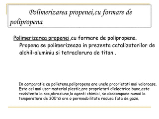 Polimerizarea propenei,cu formare de polipropena   Polimerizarea propenei ,cu formare de polipropena. Propena se polimerizeaza in prezenta catalizatorilor de alchil-aluminiu si tetraclorura de titan  . In comparatie cu polietena,polipropena are unele proprietati mai valoroase. Este cel mai usor material plastic,are proprietati dielectrice bune,este rezistenta la soc,abraziune,la agenti chimici, se descompune numai la temperatura de 300  si are o permeabilitate redusa fata de gaze. 