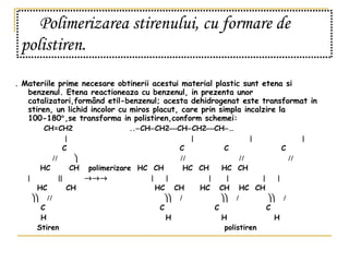 Polimerizarea stirenului, cu formare de polistiren.   .  Materiile prime necesare obtinerii acestui material plastic sunt etena si benzenul. Etena reactioneaza cu benzenul, in prezenta unor catalizatori,formând etil-benzenul; acesta dehidrogenat este transformat in stiren, un lichid incolor cu miros placut, care prin simpla incalzire la 100-180  ,se transforma in polistiren,conform schemei:   CH=CH2  ..  CH  CH2  CH  CH2  CH  …             C  C   C   C                HC  CH  polimerizare  HC  CH  HC  CH  HC  CH                            HC  CH  HC  CH  HC  CH  HC  CH                              C   C  C  C   H  H  H  H Stiren  polistiren 