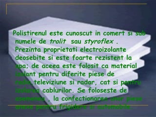 Polistirenul este cunoscut in comert si sub numele de  trolit   sau  styroflex  . Prezinta proprietati electroizolante deosebite si este foarte rezistent la apa; de aceea este folosit ca material izolant pentru diferite piese de radio,televiziune si radar, cat si pentru izolarea cablurilor. Se foloseste de asemenea , la confectionarea unor piese anexe pentru frigidere si automobile. 