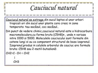 Cauciucul natural   Cauciucul natural se extrage  din   sucul laptos al unor arbori tropicali ori din sucul unor plante care cresc in zona temperata: tau-sacâzul, coc-sacâzul.. Din punct de vedere chimic,cauciucul natural este o hidrocarbura macromoleculara,cu forma bruta (C5H8)n , unde n variaza intre 1000 si 5000. Moleculele cauciucului sunt formate din catene lungi si au ca component structural de baza izoprenul. Izoprenul,produs in celulele arborelui de cauciuc are formula bruta: C5H8 sau 2-metil-butadienã: CH2=C- CH = CH2  CH3 