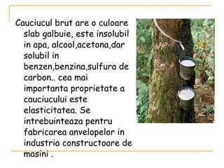 Cauciucul brut are o culoare slab galbuie, este insolubil in apa, alcool,acetona,dar solubil in benzen,benzina,sulfura de carbon.. cea mai importanta proprietate a cauciucului este elasticitatea. Se intrebuinteaza pentru fabricarea anvelopelor in industria constructoare de masini  . 
