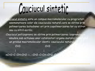 Cauciucul sintetic  este un compus macromolecular cu proprietati asemanatoare celor ale cauciucului natural,care se obtine prin polimerizarea butadienei ori prin copolimerizarea lor cu stiren sau cu nitril-acrilic. Cauciucul poliizoprenic  se obtine prin polimerizarea izoprenului in emulsie,sub actiunea unor catalizatori organo-metalici,rezultand un produs macromolecular identic cauciucului natural: CH3  CH3   CH3      nCH2=C  CH=CH2  …  CH2  C=CH  CH2  CH2  C=CH  CH2  … Cauciucul sintetic 