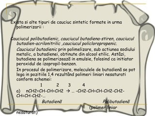 Exista si alte tipuri de cauciuc sintetic formate in urma polimerizarii : Cauciucul  polibutadienic ,  cauciucul butadiena-stiren ,  cauciucul   butadien-acrilonitrilic ,cauciucul policloropropenic. Cauciucul butadienic  prin polimelizare, sub actiunea sodiului metalic, a butadienei, obtinute din alcool etilic. Astâzi, butadiena se polimerizeazã in emulsie, folosind ca initiator peroxidul de izopropil-benzen. In procesul de polimerizare, moleculele de butadienã se pot lega in pozitiile 1,4 rezultând polimeri liniari nesaturati conform schemei:  1  2  3  4 a) nCH2=CH-CH=CH2    … -CH2-CH=CH-CH2-CH2-CH=CH-CH2-… Butadienã  Polibutadienã   (polimer liniar nesaturat) 