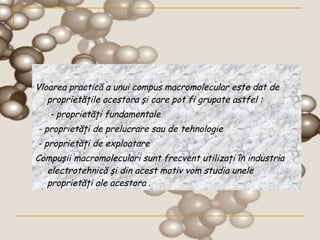 Vloarea practică a unui compus macromolecular este dat de proprietăţile acestora şi care pot fi grupate astfel :    - proprietăţi fundamentale  - proprietăţi de prelucrare sau de tehnologie  - proprietăţi de exploatare  Compuşii macromoleculari sunt frecvent utilizaţi în industria electrotehnică şi din acest motiv vom studia unele proprietăţi ale acestora  . 