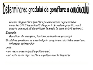   Gradul de gomflare (umflare) a cauciucului reprezintă o caracteristică importantă din punct de vedere practic, dacă acesta urmează să fie utilizat în medii în care există solvenţi.  Exemplu: Garnituri de etanşare, furtune, articule de protecţii. Gradul de gomflare se exprimă prin creşterea relativă a masei sau volumului polimerului:  unde: - mo  este masa ini ţ ial ă  a polimerului;  - mi  este masa dupa umflare a polimerului la timpul t i Determinarea gradului de gomflare a cauciucului 