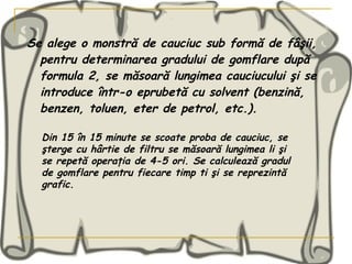 Se alege o monstră de cauciuc sub formă de fâşii, pentru determinarea gradului de gomflare după formula 2, se măsoară lungimea cauciucului şi se introduce într-o eprubetă cu solvent (benzină, benzen, toluen, eter de petrol, etc.). Din 15 în 15 minute se scoate proba de cauciuc, se şterge cu hârtie de filtru se măsoară lungimea li şi se repetă operaţia de 4-5 ori. Se calculează gradul de gomflare pentru fiecare timp ti şi se reprezintă grafic . 