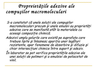 Propreiet ăţile adezive ale compuşilor macromoleculari  S-a constatat că unele soluţii ale compuşilor macromoleculari precum şi unele emulsii au proprietăţi adezive care se manifestă atât la materialele cu aceeaşi compoziţie chimică. Adezivii umplu golurile care există pe suprafaţa care trebuie lipite şi înlesnesc apariţia unor legături rezistente, apar fenomene de absorbire şi difuzie şi chiar intersecţiuni chimice între suport şi adeziv. În laborator se pot verifica proprietăţile adezive ale unei soluţii de polimeri şi a emulsiei de poliacetat de vinil.   