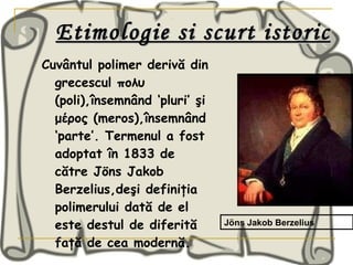 Etimologie si scurt istoric Cuvântul polimer derivă din grecescul πολυ (poli),însemnând ‘pluri’ şi μέρος (meros),însemnând ‘parte’. Termenul a fost adoptat în 1833 de către Jöns Jakob Berzelius,deşi definiţia polimerului dată de el este destul de diferită faţă de cea modernă.   Jöns Jakob Berzelius 