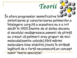 Teorii În afara progreselor semnificative în sintetizarea şi caracterizarea polimerilor,o înţelegere corectă a aceastora nu s-a ivit decât în 1920.Înainte de al doilea deceniu al secolului nouăsprezece,oamenii de ştiinţă au crezut că polimerii erau grupuri de mici molecule(numite coloide),fără mărimi moleculare bine stabilite,ţinute în strânsă legătură de o forţă necunoscută,un concept numit ‘teoria asociaţiei’.   