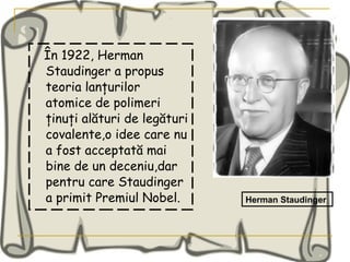 În 1922, Herman Staudinger a propus teoria lanţurilor atomice de polimeri ţinuţi alături de legături covalente,o idee care nu a fost acceptată mai bine de un deceniu,dar pentru care Staudinger a primit Premiul Nobel. Herman Staudinger 