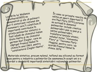 Lucrările lui Wallance Carothers(1920) au demonstrat şi ele că polimerii pot fi sintetizaţi raţional din monomerii care îi constituie.O importantă contribuţie în ştiinţa polimerilor sintetici a fost adusă de chimistul italian Giulio Natta şi de chimistul german Karl Ziegler, care au câştigat Premiul Nobel în chimie,în anul 1963, pentru “catalizatorul Ziegler-Natta”.  În ceea ce priveşte reacţia de adiţie,un aport important îl are Paul Flory,1974.Lucrarea sa extinsă în domeniul polimerilor include cinetica polimerizării pas cu pas şi a adiţiei polimerizării, transferul lanţului atomic, volumul inclus ,”Convenţia Flory” şi “Teorema Flory-Huggins, pentru care i se acordă Premiul Nobel în chimie 1974  .  Materiale sintetice, precum nylonul, teflonul sau siliconul au format baza pentru o industrie a polimerilor.De asemenea,în aceşti ani s-a acordat o deosebită importanţă sintetizării raţionale a polimerilor. 