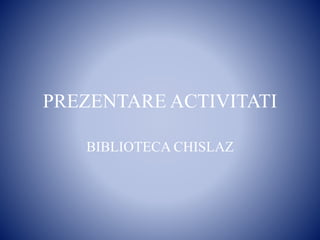 PREZENTARE ACTIVITATI
BIBLIOTECA CHISLAZ
 