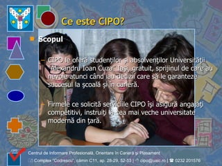 Ce este CIPO? Scopul CIPO le oferă studenţilor şi absolvenţilor Universităţii “Alexandru Ioan Cuza” Iaşi, gratuit, sprijinul de care au nevoie atunci când iau decizii care să le garanteze succesul la şcoală şi în carieră. Firmele ce solicită serviciile CIPO îşi asigură angajaţi competitivi, instruiţi la cea mai veche universitate modernă din ţară.   