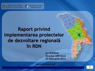 Agenția de Dezvoltare
             Regională Nord




      Raport privind
implementarea proiectelor
  de dezvoltare regională
          în RDN
                                  Ion BODRUG
                                  Director ADR Nord
                                  23 februarie 2012

                    www.adrnord.md
                                                      1
 