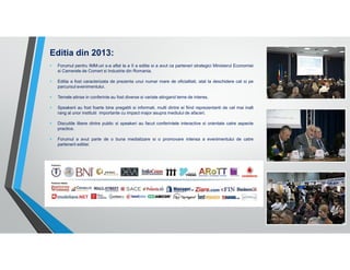 Editia din 2013:
Forumul pentru IMM-uri s-a aflat la a II a editie si a avut ca parteneri strategici Ministerul Economiei
si Camerele de Comert si Industrie din Romania.
Editia a fost caracterizata de prezenta unui numar mare de oficialitati, atat la deschidere cat si pe
parcursul evenimentului.
Temele atinse in conferinte au fost diverse si variate atingand teme de interes.
Speakerii au fost foarte bine pregatiti si informati, multi dintre ei fiind reprezentanti de cel mai inalt
rang al unor institutii importante cu impact major asupra mediului de afaceri.
Discutiile libere dintre public si speakeri au facut conferintele interactive si orientate catre aspecte
practice.
Forumul a avut parte de o buna mediatizare si o promovare intensa a evenimentului de catre
partenerii editiei:

 