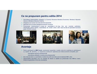 Ce ne propunem pentru editia 2014
Dezvoltarea parteneriatelor strategice cu Guvernul Romaniei Ministerul Economiei, Ministerul Afacerilor
Interne si Ministerul Afacerilor Externe.
Atragerea unui numar mai mare de firme expozante.
Seminarii ce au ca tema atragerea fondurilor europene.
Promovarea evenimentului in presa de specialitate si de larg tiraj, prin machete publicitare,
advertoriale, spoturi radio/tv, transmiterea de invitatii online catre baza de date de specialisti insumand
peste 100.000 contacte.

Avantaje
Pentru participantii la IMM Forum, evenimentul reprezinta o ocazie unica de a participa la workshop-uri
cu experti din domeniu, cu scopul de a continua la sprijinirea unui mediu economic competitiv, prin:
- dezvoltarea spiritului antreprenorial
- dezvoltarea abilitatilor inovative ale antreprenorilor
De a discuta direct cu autoritatile si institutii de profil care ofera servicii dedicate IMM- urilor.
Oportunitatea dezvoltarii unor noi contacte de afaceri si stabilirii de parteneriate intre IMM-uri, banci,
fonduri de garantare si firme de consultanta.

 