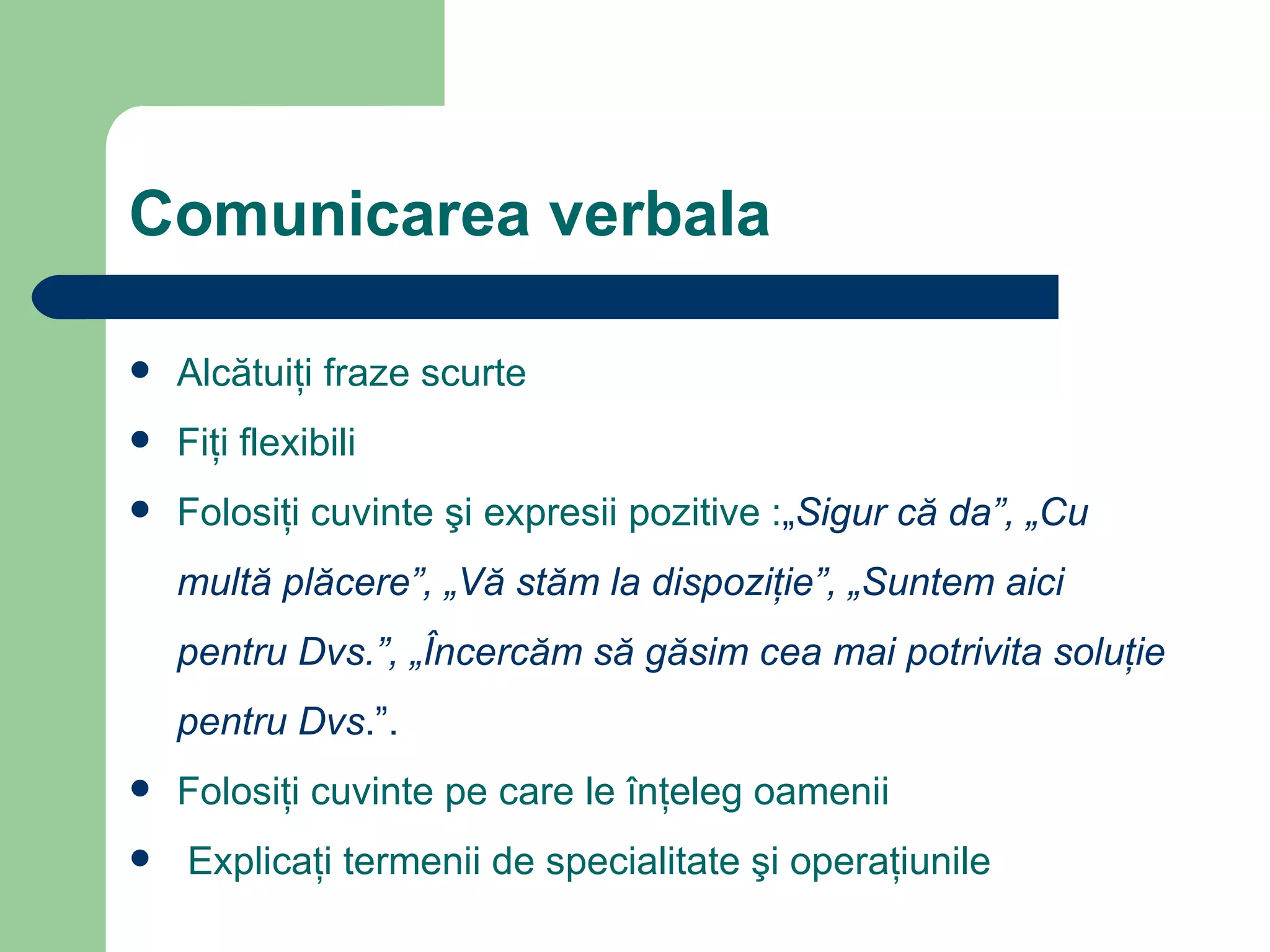 Comunicarea verbala Alcătuiţi fraze scurte Fi ţ i flexibili   Folos iţi  cuvinte  ş i expresii pozitive  : „ Sigur că da”, „Cu multă plăcere”, „Vă stăm la dispoziţie”, „Suntem aici pentru Dvs.”, „Încercăm să găsim cea mai potrivita soluţie pentru Dvs .”. Folos iţi  cuvinte pe care le înţeleg oamenii Explic aţi  termenii de specialitate  ş i opera ţ iunile 