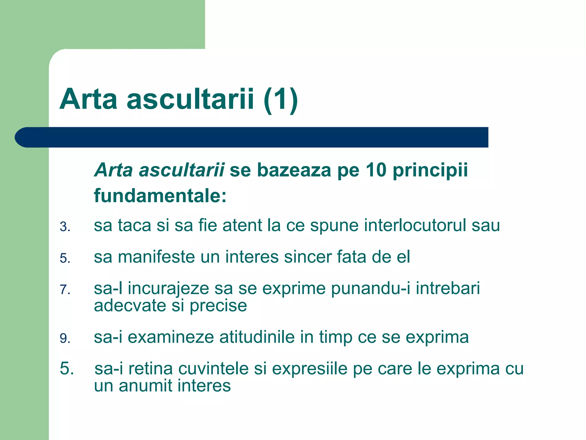 Arta ascultarii (1) Arta ascultarii  se bazeaza pe 10 principii fundamentale: sa taca si sa fie atent la ce spune interlocutorul sau sa manifeste un interes sincer fata de el sa-l incurajeze sa se exprime punandu-i intrebari adecvate si precise sa-i examineze atitudinile in timp ce se exprima 5.  sa-i retina cuvintele si expresiile pe care le exprima cu un anumit interes 