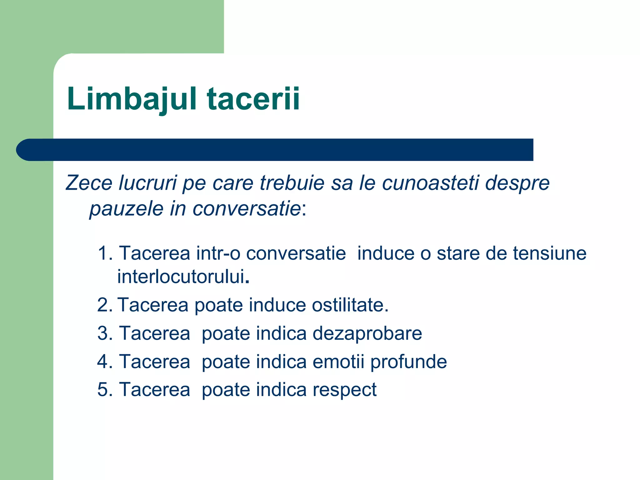   Limbajul tacerii Zece lucruri pe care trebuie sa le cunoasteti despre pauzele in conversatie : 1. Tacerea intr-o conversatie  induce o stare de tensiune interlocutorului .  2. Tacerea poate induce ostilitate. 3. Tacerea  poate indica dezaprobare 4. Tacerea  poate indica emotii profunde   5. Tacerea  poate indica respect    