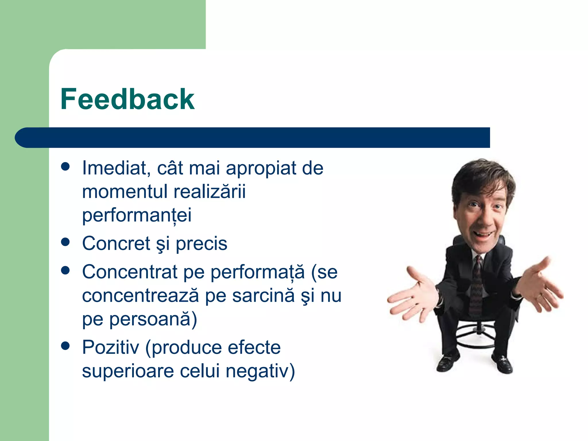 Feedback Imediat, c ât mai apropiat de momentul realizării performanţei Concret şi precis Concentrat pe performaţă   (se concentrează pe sarcină şi nu pe persoană) Pozitiv (produce efecte superioare celui negativ) 