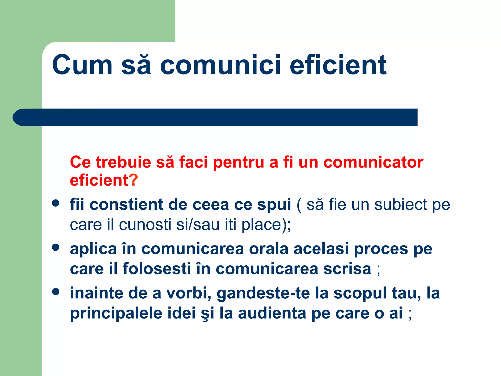 Cum să comunici eficient Ce trebuie să faci pentru a fi un comunicator eficient ? fii constient de ceea ce spui  ( să fie un subiect pe care il cunosti si/sau iti place); aplica în comunicarea orala acelasi proces pe care il folosesti în comunicarea scrisa  ; inainte de a vorbi, gandeste-te la scopul tau, la principalele idei şi la audienta pe care o ai  ; 