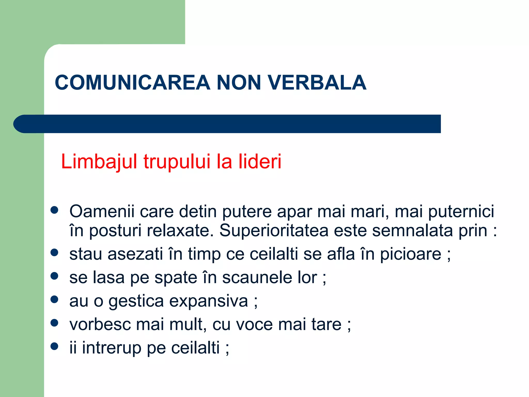 COMUNICAREA NON VERBALA Limbajul trupului la lideri O amenii care detin putere apar mai mari, mai puternici în posturi relaxate.  Superioritatea este semnalata prin : stau asezati în timp ce ceilalti se afla în picioare ; se lasa pe spate în scaunele lor ; au o gestica expansiva ; vorbesc mai mult, cu voce mai tare ; ii intrerup pe ceilalti ; 