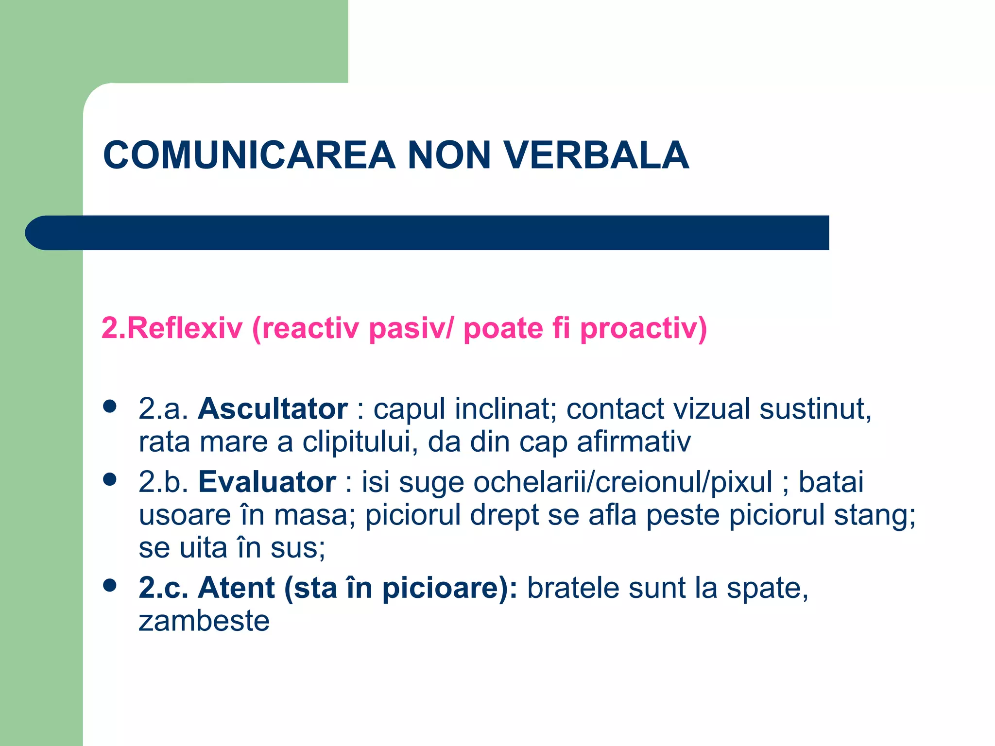 COMUNICAREA NON VERBALA 2.Reflexiv (reactiv pasiv/ poate fi proactiv) 2.a.  Ascultator  : capul inclinat; contact vizual sustinut, rata mare a clipitului, da din cap afirmativ 2.b.  Evaluator  : isi suge ochelarii/creionul/pixul ; batai usoare în masa; piciorul drept se afla peste piciorul stang; se uita în sus; 2.c. Atent (sta în picioare):  bratele sunt la spate, zambeste 