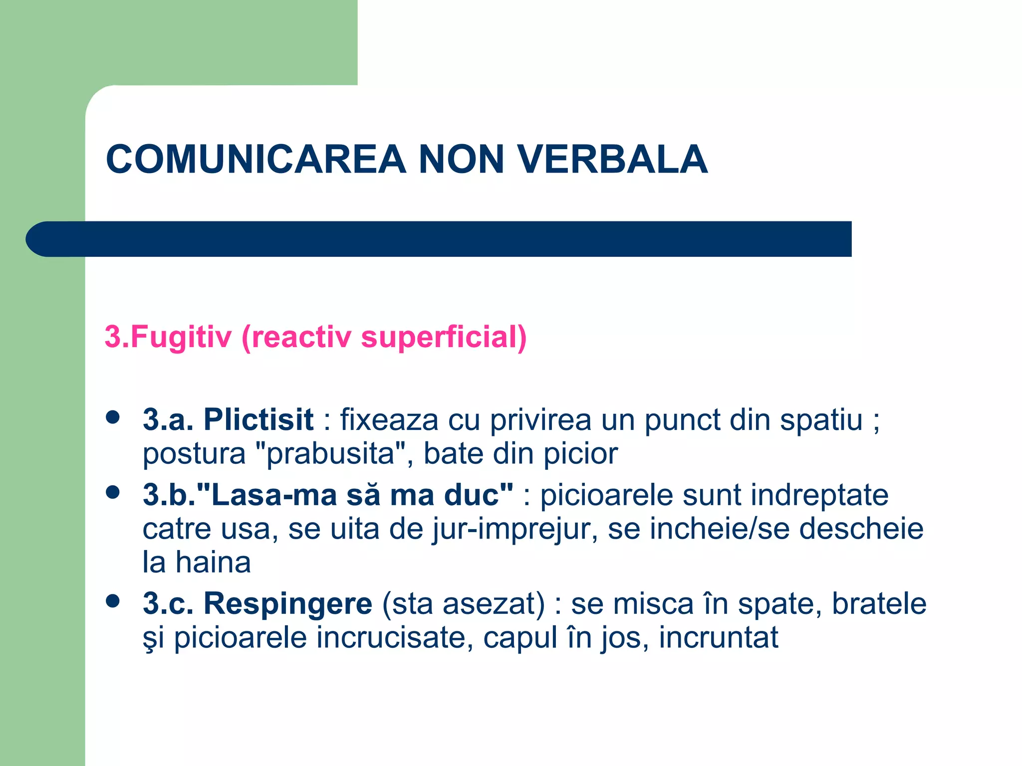 COMUNICAREA NON VERBALA 3.Fugitiv (reactiv superficial) 3.a. Plictisit  : fixeaza cu privirea un punct din spatiu ; postura "prabusita", bate din picior 3.b."Lasa-ma să ma duc"  : picioarele sunt indreptate catre usa, se uita de jur-imprejur, se incheie/se descheie la haina 3.c. Respingere  (sta asezat) : se misca în spate, bratele şi picioarele incrucisate, capul în jos, incruntat 