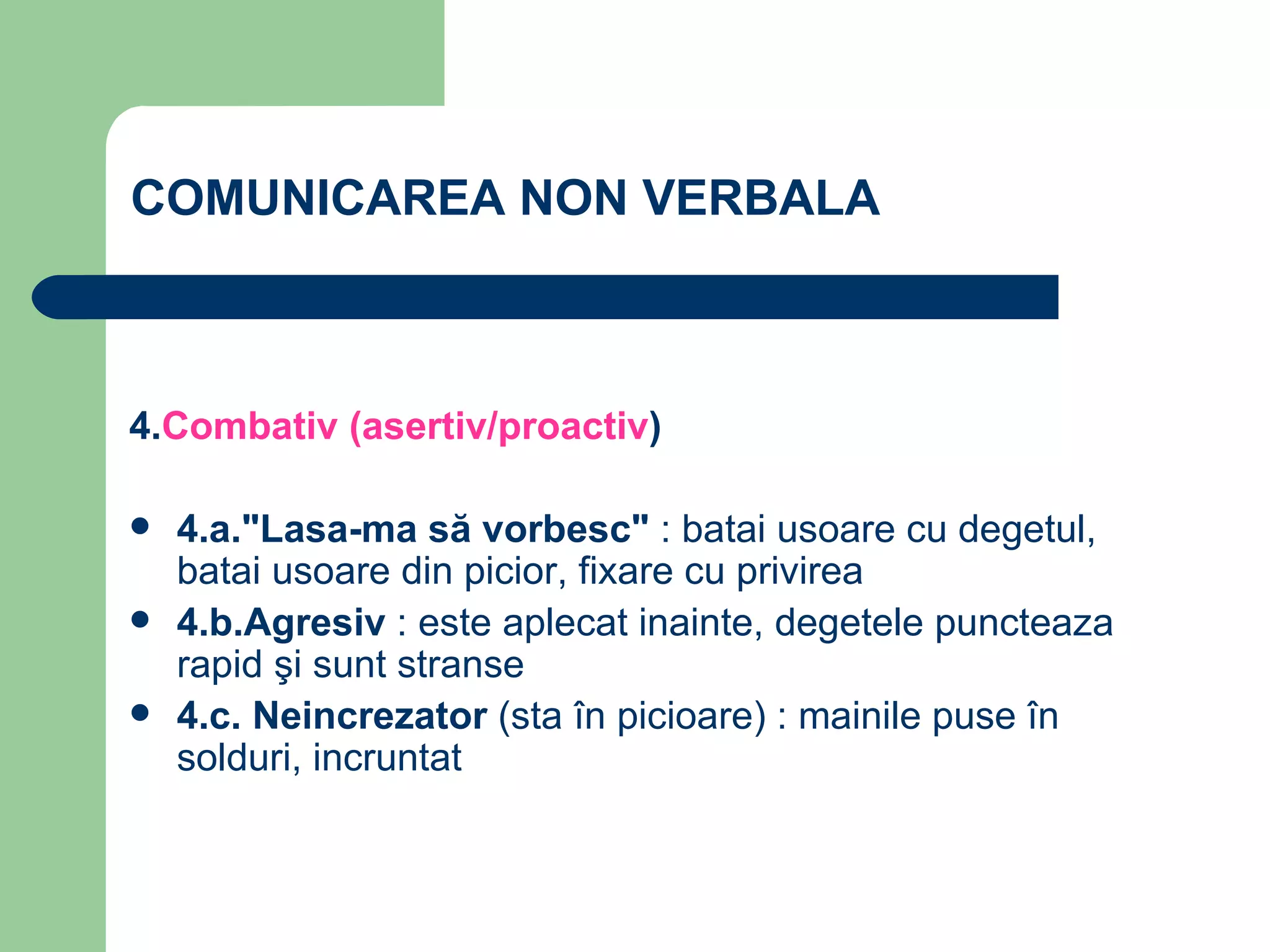 COMUNICAREA NON VERBALA 4 . Combativ (asertiv/proactiv ) 4.a."Lasa-ma să vorbesc"  : batai usoare cu degetul, batai usoare din picior, fixare cu privirea 4.b.Agresiv  : este aplecat inainte, degetele puncteaza rapid şi sunt stranse 4.c. Neincrezator  (sta în picioare) : mainile puse în solduri, incruntat   