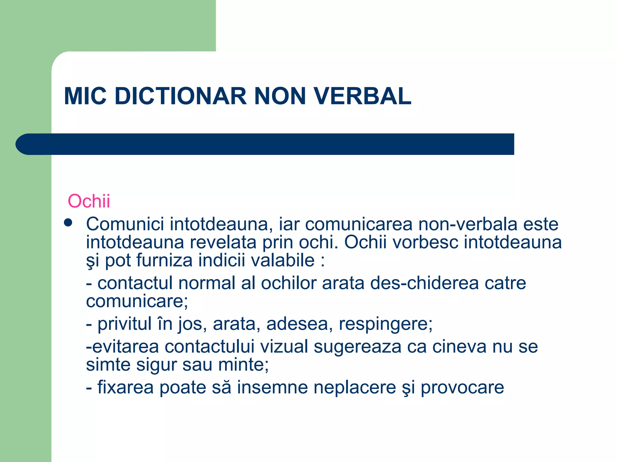 MIC DICTIONAR NON VERBAL    Ochii Comunici intotdeauna, iar comunicarea non-verbala este intotdeauna revelata prin ochi. Ochii vorbesc intotdeauna şi pot furniza indicii valabile : - contactul normal al ochilor arata des-chiderea catre comunicare; - privitul în jos, arata, adesea, respingere; -evitarea contactului vizual sugereaza ca cineva nu se simte sigur sau minte; - fixarea poate să insemne neplacere şi provocare 