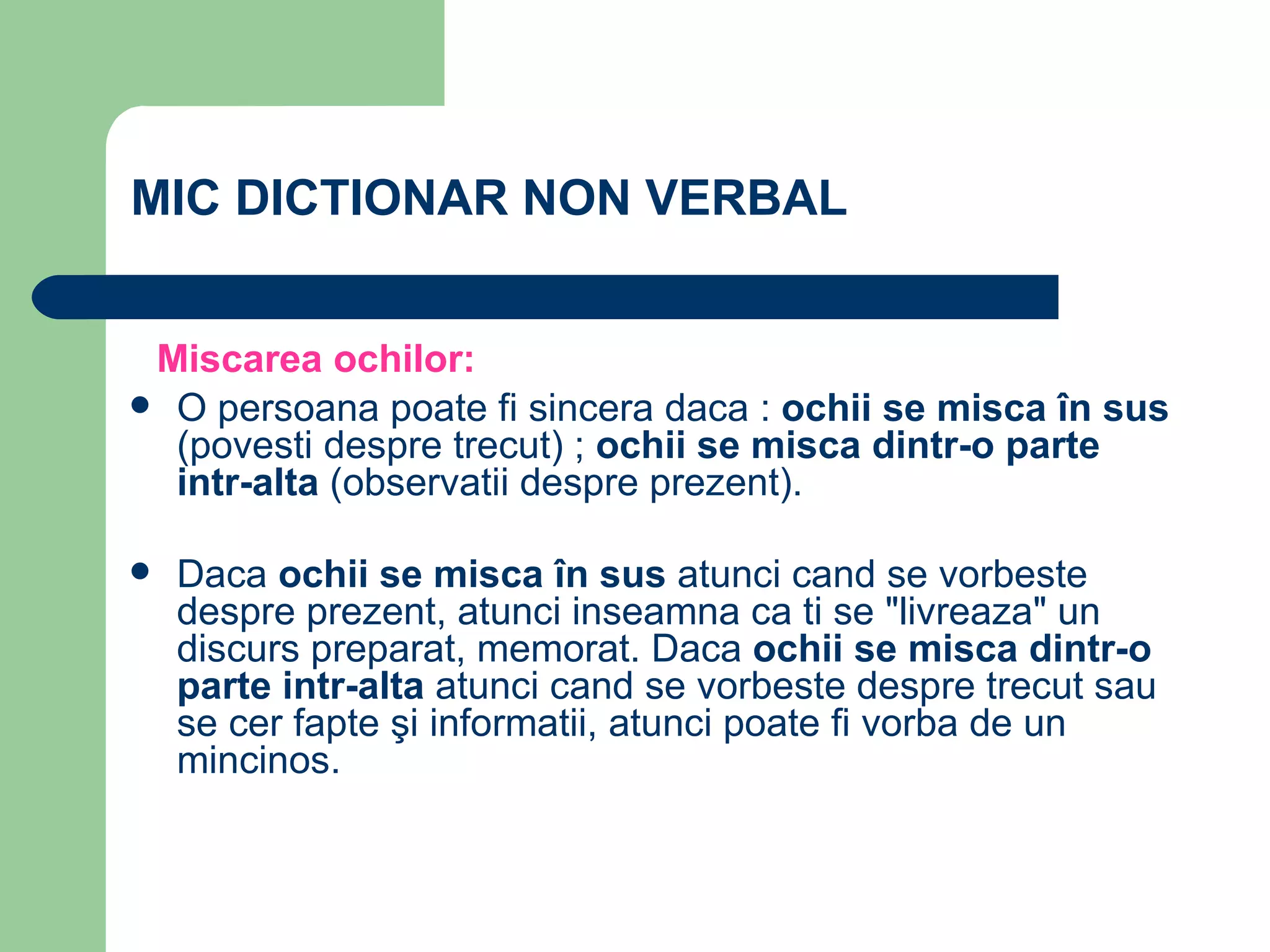 MIC DICTIONAR NON VERBAL  Miscarea ochilor:   O persoana poate fi sincera daca :  ochii se misca în sus  (povesti despre trecut) ;  ochii se misca dintr-o parte intr-alta  (observatii despre prezent).  Daca  ochii se misca în sus  atunci cand se vorbeste despre prezent, atunci inseamna ca ti se "livreaza" un discurs preparat, memorat. Daca  ochii se misca dintr-o parte intr-alta  atunci cand se vorbeste despre trecut sau se cer fapte şi informatii, atunci poate fi vorba de un mincinos.     