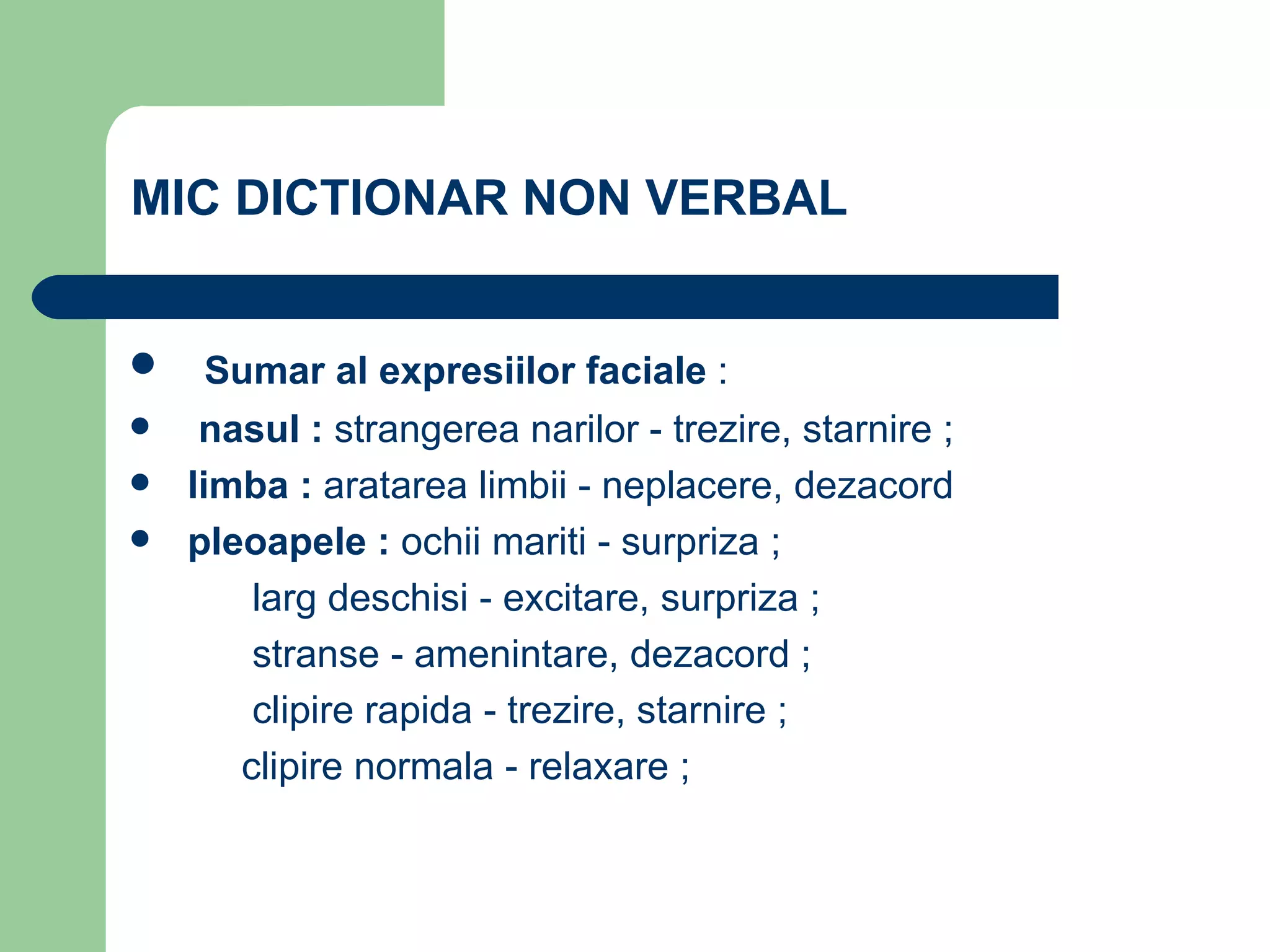MIC DICTIONAR NON VERBAL  Sumar al expresiilor faciale  : nasul :  strangerea narilor - trezire, starnire ; limba :  aratarea limbii - neplacere, dezacord  pleoapele :  ochii mariti - surpriza ;   larg deschisi - excitare, surpriza ;   stranse - amenintare, dezacord ;   clipire rapida - trezire, starnire ;   clipire normala - relaxare ; 